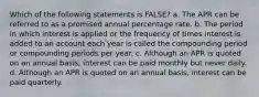 Which of the following statements is FALSE? a. The APR can be referred to as a promised annual percentage rate. b. The period in which interest is applied or the frequency of times interest is added to an account each year is called the compounding period or compounding periods per year. c. Although an APR is quoted on an annual basis, interest can be paid monthly but never daily. d. Although an APR is quoted on an annual basis, interest can be paid quarterly.