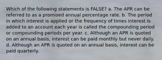 Which of the following statements is FALSE? a. The APR can be referred to as a promised annual percentage rate. b. The period in which interest is applied or the frequency of times interest is added to an account each year is called the compounding period or compounding periods per year. c. Although an APR is quoted on an annual basis, interest can be paid monthly but never daily. d. Although an APR is quoted on an annual basis, interest can be paid quarterly.