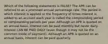 Which of the following statements is FALSE? The APR can be referred to as a promised annual percentage rate. The period in which interest is applied or the frequency of times interest is added to an account each year is called the compounding period or compounding periods per year. Although an APR is quoted on an annual basis, interest can be paid monthly but never daily. Interest CAN BE PAID DAILY (even though it may not be the common mode of payment). Although an APR is quoted on an annual basis, interest can be paid quarterly.