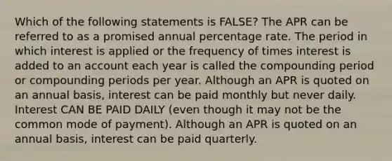 Which of the following statements is FALSE? The APR can be referred to as a promised annual percentage rate. The period in which interest is applied or the frequency of times interest is added to an account each year is called the compounding period or compounding periods per year. Although an APR is quoted on an annual basis, interest can be paid monthly but never daily. Interest CAN BE PAID DAILY (even though it may not be the common mode of payment). Although an APR is quoted on an annual basis, interest can be paid quarterly.