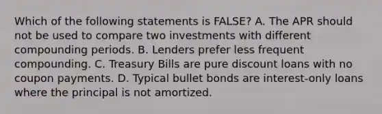 Which of the following statements is FALSE? A. The APR should not be used to compare two investments with different compounding periods. B. Lenders prefer less frequent compounding. C. Treasury Bills are pure discount loans with no coupon payments. D. Typical bullet bonds are interest-only loans where the principal is not amortized.