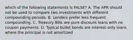 which of the following statements is FALSE? A. The APR should not be used to compare two investments with different compounding periods. B. Lenders prefer less frequent compounding. C. Treasury Bills are pure discount loans with no coupon payments. D. Typical bullet bonds are interest-only loans where the principal is not amortized