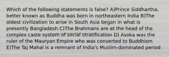 Which of the following statements is false? A)Prince Siddhartha, better known as Buddha was born in northeastern India B)The oldest civilization to arise in South Asia began in what is presently Bangladesh C)The Brahmans are at the head of the complex caste system of social stratification D) Asoka was the ruler of the Mauryan Empire who was converted to Buddhism E)The Taj Mahal is a remnant of India's Muslim-dominated period