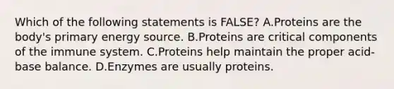 Which of the following statements is FALSE? A.Proteins are the body's primary energy source. B.Proteins are critical components of the immune system. C.Proteins help maintain the proper acid-base balance. D.Enzymes are usually proteins.