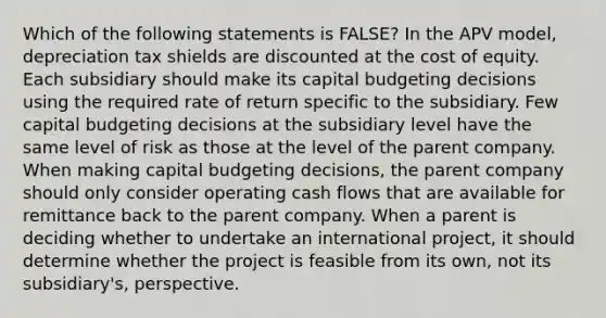 Which of the following statements is FALSE? In the APV model, depreciation tax shields are discounted at the cost of equity. Each subsidiary should make its capital budgeting decisions using the required rate of return specific to the subsidiary. Few capital budgeting decisions at the subsidiary level have the same level of risk as those at the level of the parent company. When making capital budgeting decisions, the parent company should only consider operating cash flows that are available for remittance back to the parent company. When a parent is deciding whether to undertake an international project, it should determine whether the project is feasible from its own, not its subsidiary's, perspective.