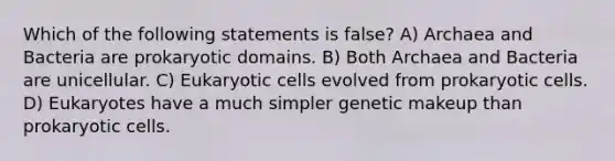 Which of the following statements is false? A) Archaea and Bacteria are prokaryotic domains. B) Both Archaea and Bacteria are unicellular. C) <a href='https://www.questionai.com/knowledge/kb526cpm6R-eukaryotic-cells' class='anchor-knowledge'>eukaryotic cells</a> evolved from <a href='https://www.questionai.com/knowledge/k1BuXhIsgo-prokaryotic-cells' class='anchor-knowledge'>prokaryotic cells</a>. D) Eukaryotes have a much simpler genetic makeup than prokaryotic cells.