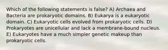 Which of the following statements is false? A) Archaea and Bacteria are prokaryotic domains. B) Eukarya is a eukaryotic domain. C) <a href='https://www.questionai.com/knowledge/kb526cpm6R-eukaryotic-cells' class='anchor-knowledge'>eukaryotic cells</a> evolved from <a href='https://www.questionai.com/knowledge/k1BuXhIsgo-prokaryotic-cells' class='anchor-knowledge'>prokaryotic cells</a>. D) Prokaryotes are unicellular and lack a membrane-bound nucleus. E) Eukaryotes have a much simpler genetic makeup than prokaryotic cells.