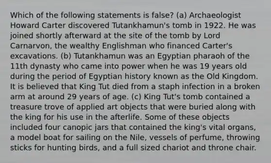 Which of the following statements is false? (a) Archaeologist Howard Carter discovered Tutankhamun's tomb in 1922. He was joined shortly afterward at the site of the tomb by Lord Carnarvon, the wealthy Englishman who financed Carter's excavations. (b) Tutankhamun was an Egyptian pharaoh of the 11th dynasty who came into power when he was 19 years old during the period of Egyptian history known as the Old Kingdom. It is believed that King Tut died from a staph infection in a broken arm at around 29 years of age. (c) King Tut's tomb contained a treasure trove of applied art objects that were buried along with the king for his use in the afterlife. Some of these objects included four canopic jars that contained the king's vital organs, a model boat for sailing on the Nile, vessels of perfume, throwing sticks for hunting birds, and a full sized chariot and throne chair.