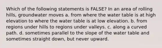 Which of the following statements is FALSE? In an area of rolling hills, groundwater moves a. from where <a href='https://www.questionai.com/knowledge/kra6qgcwqy-the-water-table' class='anchor-knowledge'>the water table</a> is at high elevation to where the water table is at low elevation. b. from regions under hills to regions under valleys. c. along a curved path. d. sometimes parallel to the slope of the water table and sometimes straight down, but never upward.