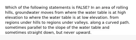 Which of the following statements is FALSE? In an area of rolling hills, groundwater moves from where the water table is at high elevation to where the water table is at low elevation. from regions under hills to regions under valleys. along a curved path. sometimes parallel to the slope of the water table and sometimes straight down, but never upward.