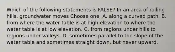 Which of the following statements is FALSE? In an area of rolling hills, groundwater moves Choose one: A. along a curved path. B. from where <a href='https://www.questionai.com/knowledge/kra6qgcwqy-the-water-table' class='anchor-knowledge'>the water table</a> is at high elevation to where the water table is at low elevation. C. from regions under hills to regions under valleys. D. sometimes parallel to the slope of the water table and sometimes straight down, but never upward.