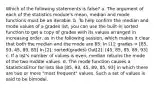 Which of the following statements is false? a. The argument of each of the statistics module's mean, median and mode functions must be an iterable. b. To help confirm the median and mode values of a grades list, you can use the built-in sorted function to get a copy of grades with its values arranged in increasing order, as in the following session, which makes it clear that both the median and the mode are 85: In [1]: grades = [85, 93, 45, 89, 85] In [2]: sorted(grades) Out[2]: [45, 85, 85, 89, 93] c. If a list's number of values is even, median returns the mode of the two middle values. d. The mode function causes a StatisticsError for lists like [85, 93, 45, 89, 85, 93] in which there are two or more "most frequent" values. Such a set of values is said to be bimodal.