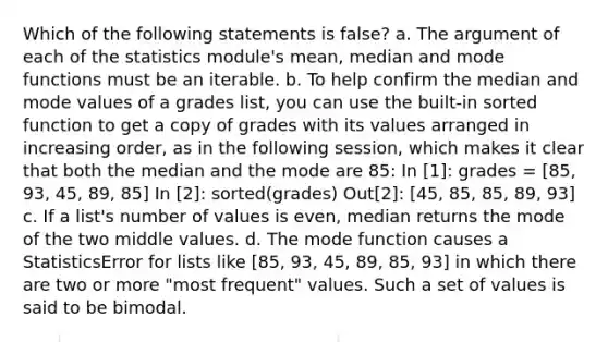 Which of the following statements is false? a. The argument of each of the statistics module's mean, median and mode functions must be an iterable. b. To help confirm the median and mode values of a grades list, you can use the built-in sorted function to get a copy of grades with its values arranged in increasing order, as in the following session, which makes it clear that both the median and the mode are 85: In [1]: grades = [85, 93, 45, 89, 85] In [2]: sorted(grades) Out[2]: [45, 85, 85, 89, 93] c. If a list's number of values is even, median returns the mode of the two middle values. d. The mode function causes a StatisticsError for lists like [85, 93, 45, 89, 85, 93] in which there are two or more "most frequent" values. Such a set of values is said to be bimodal.