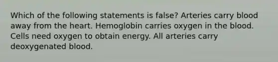 Which of the following statements is false? Arteries carry blood away from the heart. Hemoglobin carries oxygen in the blood. Cells need oxygen to obtain energy. All arteries carry deoxygenated blood.