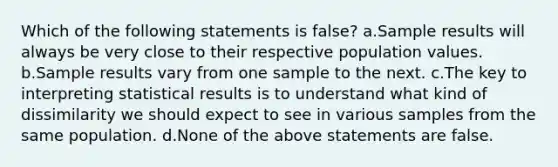 Which of the following statements is false? a.Sample results will always be very close to their respective population values. b.Sample results vary from one sample to the next. c.The key to interpreting statistical results is to understand what kind of dissimilarity we should expect to see in various samples from the same population. d.None of the above statements are false.