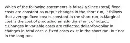 Which of the following statements is false? a.Since (total) fixed costs are constant as output changes in the short run, it follows that average fixed cost is constant in the short run. b.Marginal cost is the cost of producing an additional unit of output. c.Changes in variable costs are reflected dollar-for-dollar in changes in total cost. d.Fixed costs exist in the short run, but not in the long run.