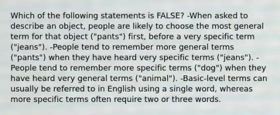 Which of the following statements is FALSE? -When asked to describe an object, people are likely to choose the most general term for that object ("pants") first, before a very specific term ("jeans"). -People tend to remember more general terms ("pants") when they have heard very specific terms ("jeans"). -People tend to remember more specific terms ("dog") when they have heard very general terms ("animal"). -Basic-level terms can usually be referred to in English using a single word, whereas more specific terms often require two or three words.