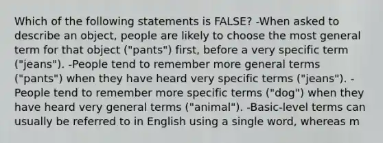 Which of the following statements is FALSE? -When asked to describe an object, people are likely to choose the most general term for that object ("pants") first, before a very specific term ("jeans"). -People tend to remember more general terms ("pants") when they have heard very specific terms ("jeans"). -People tend to remember more specific terms ("dog") when they have heard very general terms ("animal"). -Basic-level terms can usually be referred to in English using a single word, whereas m