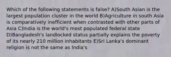 Which of the following statements is false? A)South Asian is the largest population cluster in the world B)Agriculture in south Asia is comparatively inefficient when contrasted with other parts of Asia C)India is the world's most populated federal state D)Bangladesh's landlocked status partially explains the poverty of its nearly 210 million inhabitants E)Sri Lanka's dominant religion is not the same as India's