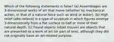 Which of the following statements is false? (a) Assemblages are 3-dimensional works of art that move (whether by mechanical action, or that of a natural force such as wind or water). (b) High relief (alto-relievo) is a type of sculpture in which figures emerge 3-dimensionally from a flat surface to half or more of their natural depth. (c) Found objects (objet trouve) are objects that are presented as a work of art (or part of one), although they did not originally have an art-related purpose.