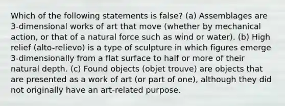 Which of the following statements is false? (a) Assemblages are 3-dimensional works of art that move (whether by mechanical action, or that of a natural force such as wind or water). (b) High relief (alto-relievo) is a type of sculpture in which figures emerge 3-dimensionally from a flat surface to half or more of their natural depth. (c) Found objects (objet trouve) are objects that are presented as a work of art (or part of one), although they did not originally have an art-related purpose.