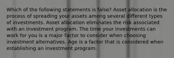 Which of the following statements is false? Asset allocation is the process of spreading your assets among several different types of investments. Asset allocation eliminates the risk associated with an investment program. The time your investments can work for you is a major factor to consider when choosing investment alternatives. Age is a factor that is considered when establishing an investment program.