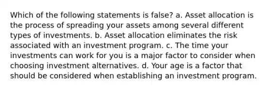 Which of the following statements is false? a. Asset allocation is the process of spreading your assets among several different types of investments. b. Asset allocation eliminates the risk associated with an investment program. c. The time your investments can work for you is a major factor to consider when choosing investment alternatives. d. Your age is a factor that should be considered when establishing an investment program.