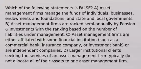 Which of the following statements is FALSE? A) Asset management firms manage the funds of individuals, businesses, endowments and foundations, and state and local governments. B) Asset management firms are ranked semi-annually by Pension & Investments with the ranking based on the number of liabilities under management. C) Asset management firms are either affiliated with some financial institution (such as a commercial bank, insurance company, or investment bank) or are independent companies. D) Larger institutional clients seeking the services of an asset management firm typically do not allocate all of their assets to one asset management firm.