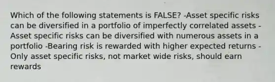 Which of the following statements is FALSE? -Asset specific risks can be diversified in a portfolio of imperfectly correlated assets -Asset specific risks can be diversified with numerous assets in a portfolio -Bearing risk is rewarded with higher expected returns -Only asset specific risks, not market wide risks, should earn rewards