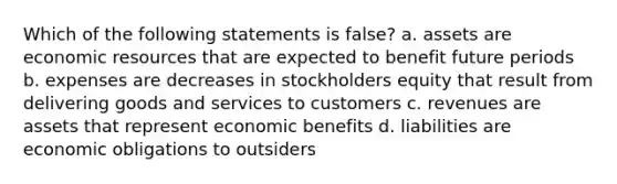 Which of the following statements is false? a. assets are economic resources that are expected to benefit future periods b. expenses are decreases in stockholders equity that result from delivering goods and services to customers c. revenues are assets that represent economic benefits d. liabilities are economic obligations to outsiders