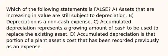 Which of the following statements is FALSE? A) Assets that are increasing in value are still subject to depreciation. B) Depreciation is a non-cash expense. C) Accumulated depreciation represents a growing amount of cash to be used to replace the existing asset. D) Accumulated depreciation is that portion of a plant asset's cost that has been recorded previously as an expense.