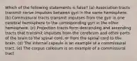 Which of the following statements is false? (a) Association tracts transmit nerve impulses between gyri in the same hemisphere. (b) Commissural tracts transmit impulses from the gyri in one cerebral hemisphere to the corresponding gyri in the other hemisphere. (c) Projection tracts form descending and ascending tracts that transmit impulses from the cerebrum and other parts of the brain to the spinal cord, or from the spinal cord to the brain. (d) The internal capsule is an example of a commissural tract. (e) The corpus callosum is an example of a commissural tract