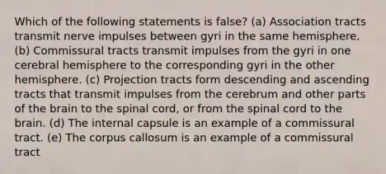 Which of the following statements is false? (a) Association tracts transmit nerve impulses between gyri in the same hemisphere. (b) Commissural tracts transmit impulses from the gyri in one cerebral hemisphere to the corresponding gyri in the other hemisphere. (c) Projection tracts form descending and ascending tracts that transmit impulses from the cerebrum and other parts of the brain to the spinal cord, or from the spinal cord to the brain. (d) The internal capsule is an example of a commissural tract. (e) The corpus callosum is an example of a commissural tract