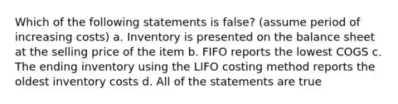 Which of the following statements is false? (assume period of increasing costs) a. Inventory is presented on the balance sheet at the selling price of the item b. FIFO reports the lowest COGS c. The ending inventory using the LIFO costing method reports the oldest inventory costs d. All of the statements are true