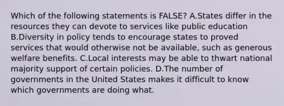 Which of the following statements is FALSE? A.States differ in the resources they can devote to services like public education B.Diversity in policy tends to encourage states to proved services that would otherwise not be available, such as generous welfare benefits. C.Local interests may be able to thwart national majority support of certain policies. D.The number of governments in the United States makes it difficult to know which governments are doing what.