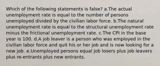 Which of the following statements is false? a.The actual unemployment rate is equal to the number of persons unemployed divided by the civilian labor force. b.The natural unemployment rate is equal to the structural unemployment rate minus the frictional unemployment rate. c.The CPI in the base year is 100. d.A job leaver is a person who was employed in the civilian labor force and quit his or her job and is now looking for a new job. e.Unemployed persons equal job losers plus job leavers plus re-entrants plus new entrants.