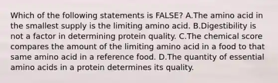 Which of the following statements is FALSE? A.The amino acid in the smallest supply is the limiting amino acid. B.Digestibility is not a factor in determining protein quality. C.The chemical score compares the amount of the limiting amino acid in a food to that same amino acid in a reference food. D.The quantity of essential amino acids in a protein determines its quality.