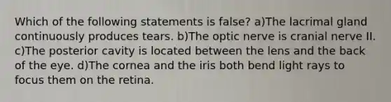 Which of the following statements is false? a)The lacrimal gland continuously produces tears. b)The optic nerve is cranial nerve II. c)The posterior cavity is located between the lens and the back of the eye. d)The cornea and the iris both bend light rays to focus them on the retina.