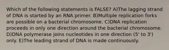 Which of the following statements is FALSE? A)The lagging strand of DNA is started by an RNA primer. B)Multiple replication forks are possible on a bacterial chromosome. C)DNA replication proceeds in only one direction around the bacterial chromosome. D)DNA polymerase joins nucleotides in one direction (5' to 3') only. E)The leading strand of DNA is made continuously.