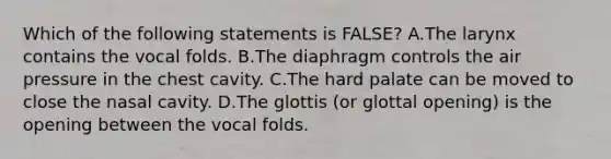 Which of the following statements is FALSE? A.The larynx contains the vocal folds. B.The diaphragm controls the air pressure in the chest cavity. C.The hard palate can be moved to close the nasal cavity. D.The glottis (or glottal opening) is the opening between the vocal folds.