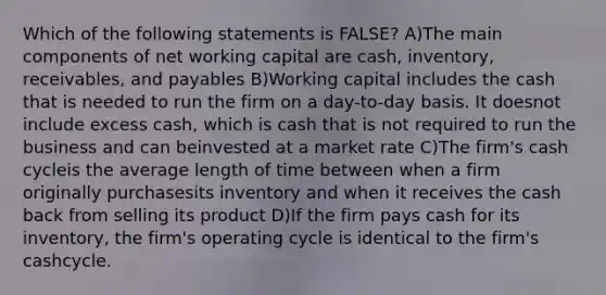 Which of the following statements is FALSE? A)The main components of net working capital are cash, inventory, receivables, and payables B)Working capital includes the cash that is needed to run the firm on a day-to-day basis. It doesnot include excess cash, which is cash that is not required to run the business and can beinvested at a market rate C)The firm's cash cycleis the average length of time between when a firm originally purchasesits inventory and when it receives the cash back from selling its product D)If the firm pays cash for its inventory, the firm's operating cycle is identical to the firm's cashcycle.