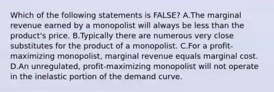 Which of the following statements is FALSE? A.The marginal revenue earned by a monopolist will always be less than the product's price. B.Typically there are numerous very close substitutes for the product of a monopolist. C.For a profit-maximizing monopolist, marginal revenue equals marginal cost. D.An unregulated, profit-maximizing monopolist will not operate in the inelastic portion of the demand curve.