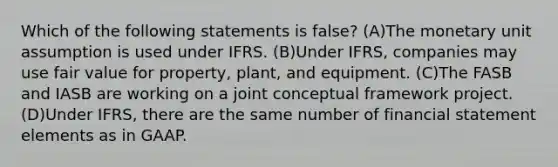 Which of the following statements is false? (A)The monetary unit assumption is used under IFRS. (B)Under IFRS, companies may use fair value for property, plant, and equipment. (C)The FASB and IASB are working on a joint conceptual framework project. (D)Under IFRS, there are the same number of financial statement elements as in GAAP.