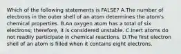 Which of the following statements is FALSE? A.The number of electrons in the outer shell of an atom determines the atom's chemical properties. B.An oxygen atom has a total of six electrons; therefore, it is considered unstable. C.Inert atoms do not readily participate in chemical reactions. D.The first electron shell of an atom is filled when it contains eight electrons.