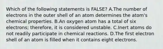 Which of the following statements is FALSE? A.The number of electrons in the outer shell of an atom determines the atom's chemical properties. B.An oxygen atom has a total of six electrons; therefore, it is considered unstable. C.Inert atoms do not readily participate in chemical reactions. D.The first electron shell of an atom is filled when it contains eight electrons.