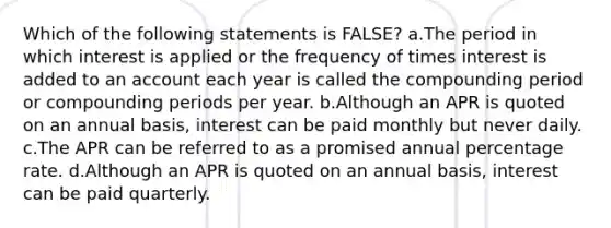 Which of the following statements is​ FALSE? a.The period in which interest is applied or the frequency of times interest is added to an account each year is called the compounding period or compounding periods per year. b.Although an APR is quoted on an annual​ basis, interest can be paid monthly but never daily. c.The APR can be referred to as a promised annual percentage rate. d.Although an APR is quoted on an annual​ basis, interest can be paid quarterly.