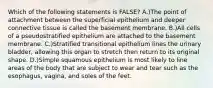 Which of the following statements is FALSE? A.)The point of attachment between the superficial epithelium and deeper connective tissue is called the basement membrane. B.)All cells of a pseudostratified epithelium are attached to the basement membrane. C.)Stratified transitional epithelium lines the urinary bladder, allowing this organ to stretch then return to its original shape. D.)Simple squamous epithelium is most likely to line areas of the body that are subject to wear and tear such as the esophagus, vagina, and soles of the feet.