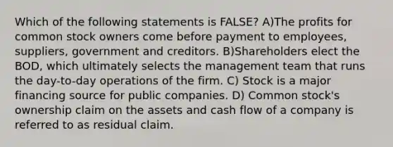 Which of the following statements is FALSE? A)The profits for common stock owners come before payment to employees, suppliers, government and creditors. B)Shareholders elect the BOD, which ultimately selects the management team that runs the day-to-day operations of the firm. C) Stock is a major financing source for public companies. D) Common stock's ownership claim on the assets and cash flow of a company is referred to as residual claim.