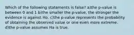 Which of the following statements is false? a)the p-value is between 0 and 1 b)the smaller the p-value, the stronger the evidence is against Ho. c)the p-value represents the probability of obtaining the observed value or one even more extreme. d)the p-value assumes Ha is true.