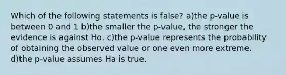 Which of the following statements is false? a)the p-value is between 0 and 1 b)the smaller the p-value, the stronger the evidence is against Ho. c)the p-value represents the probability of obtaining the observed value or one even more extreme. d)the p-value assumes Ha is true.